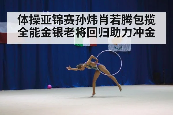 体操亚锦赛孙炜肖若腾包揽全能金银老将回归助力冲金
