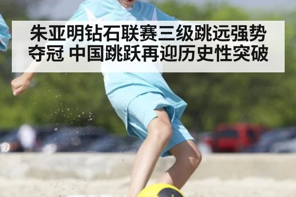 朱亚明钻石联赛三级跳远强势夺冠 中国跳跃再迎历史性突破
